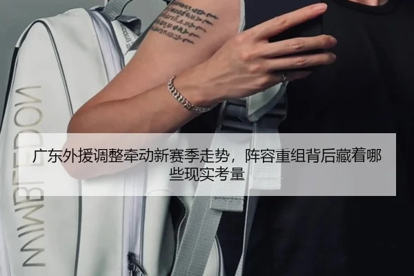 广东外援调整牵动新赛季走势，阵容重组背后藏着哪些现实考量