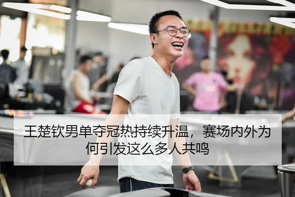 王楚钦男单夺冠热持续升温，赛场内外为何引发这么多人共鸣